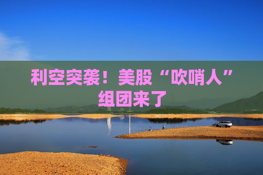 利空突袭！美股“吹哨人”组团来了