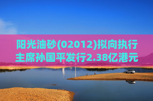 阳光油砂(02012)拟向执行主席孙国平发行2.38亿港元可换股债券以清偿应付债务