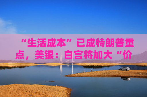 “生活成本”已成特朗普重点，美银：白宫将加大“价格干预”，贸易战“结束”了