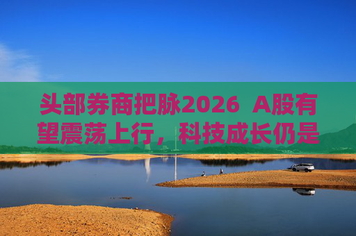 头部券商把脉2026  A股有望震荡上行，科技成长仍是投资主线