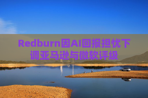 Redburn因AI回报担忧下调亚马逊与微软评级