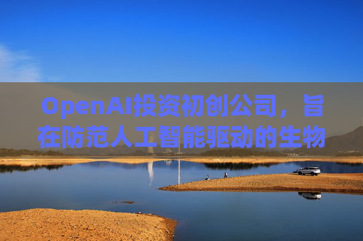 OpenAI投资初创公司，旨在防范人工智能驱动的生物武器