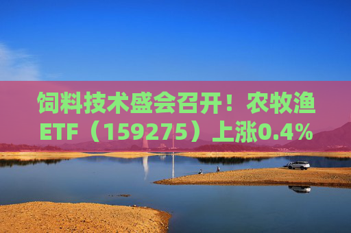饲料技术盛会召开！农牧渔ETF（159275）上涨0.4%！机构：养殖业去化动力增强，动保景气回升