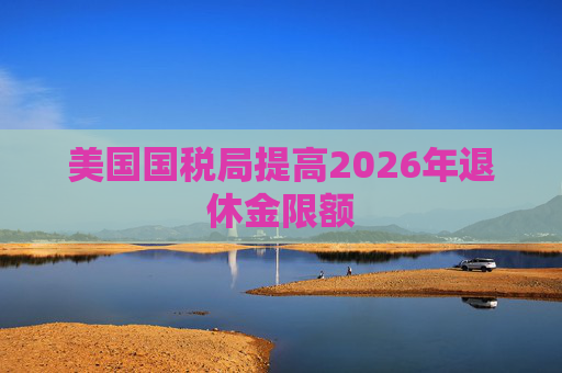 美国国税局提高2026年退休金限额