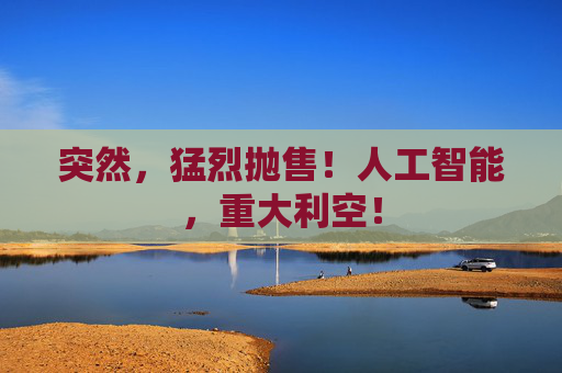 突然，猛烈抛售！人工智能，重大利空！