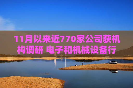 11月以来近770家公司获机构调研 电子和机械设备行业继续获得青睐