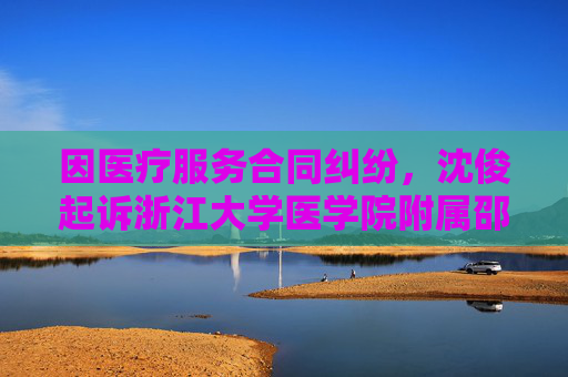 因医疗服务合同纠纷，沈俊起诉浙江大学医学院附属邵逸夫医院等