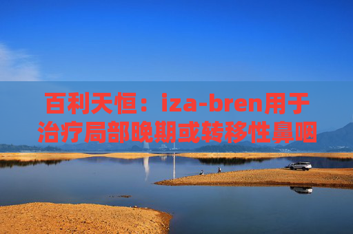 百利天恒：iza-bren用于治疗局部晚期或转移性鼻咽癌的药品上市申请获受理