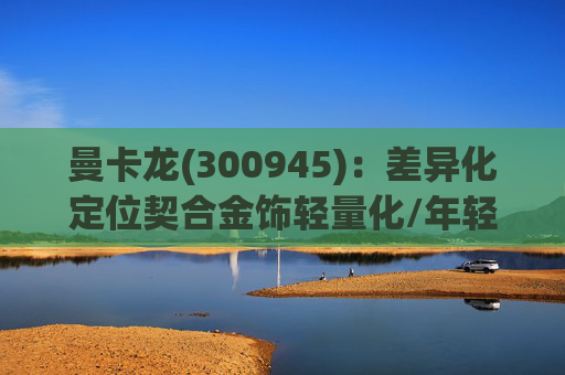 曼卡龙(300945)：差异化定位契合金饰轻量化/年轻化趋势 业绩持续高增长