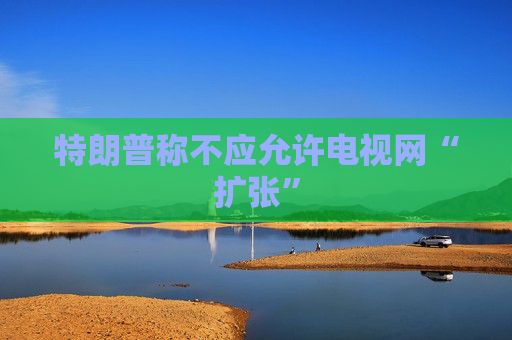 特朗普称不应允许电视网“扩张”