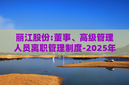 丽江股份:董事、高级管理人员离职管理制度-2025年11月