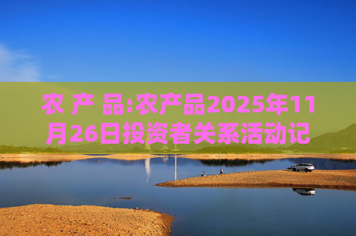 农 产 品:农产品2025年11月26日投资者关系活动记录表