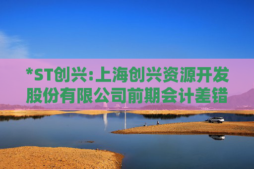 *ST创兴:上海创兴资源开发股份有限公司前期会计差错更正后的财务报表及附注