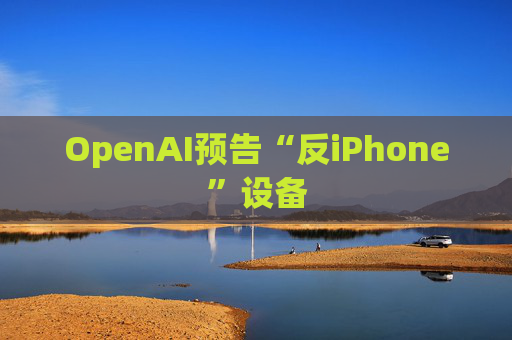 OpenAI预告“反iPhone”设备