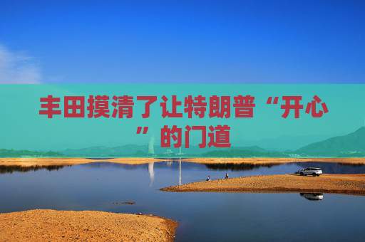 丰田摸清了让特朗普“开心”的门道