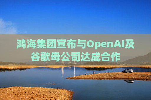 鸿海集团宣布与OpenAI及谷歌母公司达成合作