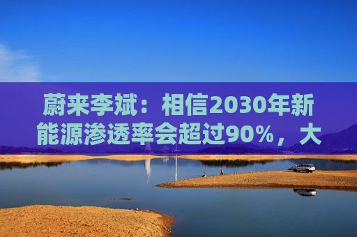 蔚来李斌：相信2030年新能源渗透率会超过90%，大趋势不可逆