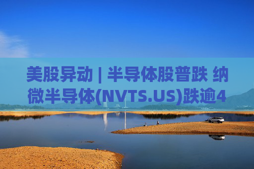 美股异动 | 半导体股普跌 纳微半导体(NVTS.US)跌逾4%