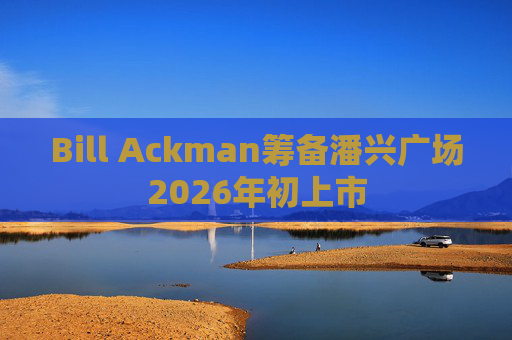 Bill Ackman筹备潘兴广场2026年初上市