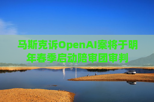 马斯克诉OpenAI案将于明年春季启动陪审团审判