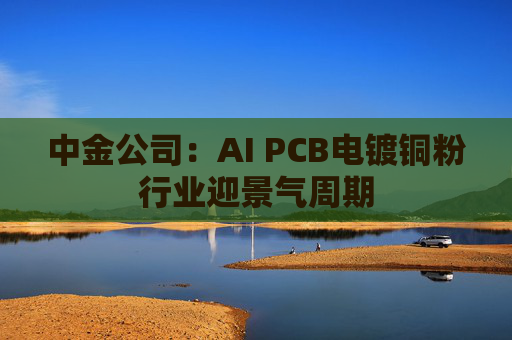 中金公司：AI PCB电镀铜粉行业迎景气周期