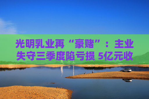 光明乳业再“豪赌”：主业失守三季度陷亏损 5亿元收购小西牛40%股份是否高估？