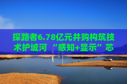 探路者6.78亿元并购构筑技术护城河 “感知+显示”芯片矩阵形成