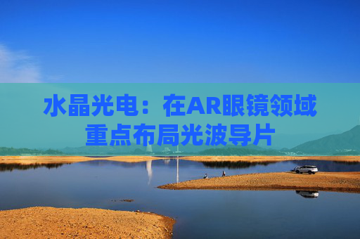 水晶光电：在AR眼镜领域重点布局光波导片