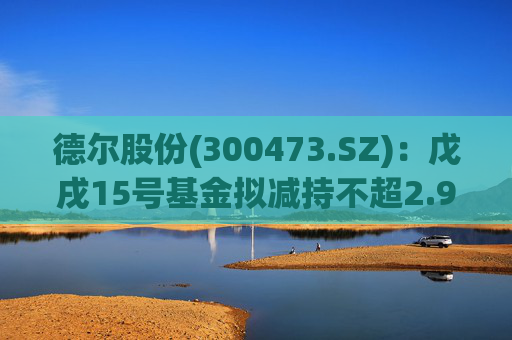 德尔股份(300473.SZ)：戊戌15号基金拟减持不超2.98%公司股份