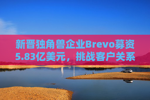 新晋独角兽企业Brevo募资5.83亿美元，挑战客户关系管理巨头
