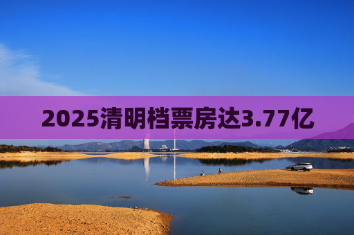 2025清明档票房达3.77亿