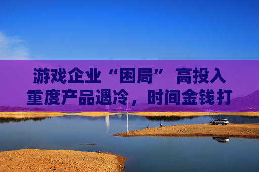 游戏企业“困局” 高投入重度产品遇冷，时间金钱打水漂