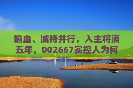 输血、减持并行，入主将满五年，002667实控人为何突然筹划离场？