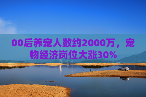 00后养宠人数约2000万，宠物经济岗位大涨30%