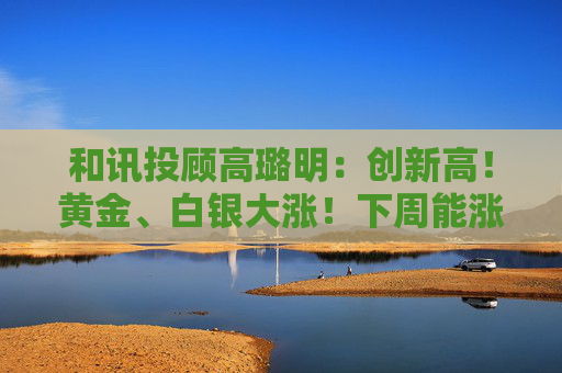 和讯投顾高璐明：创新高！黄金、白银大涨！下周能涨吗？