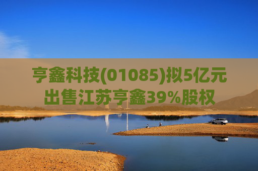 亨鑫科技(01085)拟5亿元出售江苏亨鑫39%股权