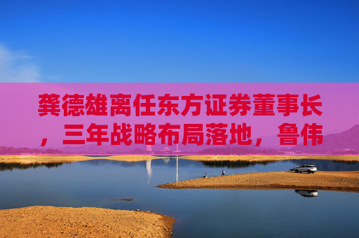龚德雄离任东方证券董事长，三年战略布局落地，鲁伟铭代行职责  第1张