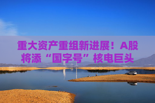 重大资产重组新进展！A股将添“国字号”核电巨头