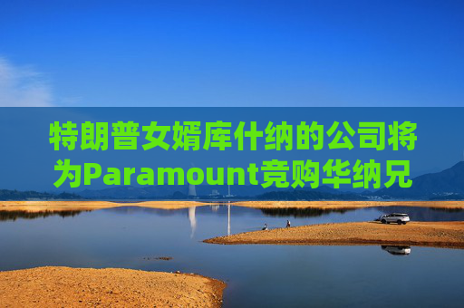 特朗普女婿库什纳的公司将为Paramount竞购华纳兄弟提供融资