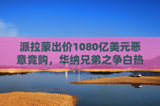 派拉蒙出价1080亿美元恶意竞购，华纳兄弟之争白热化