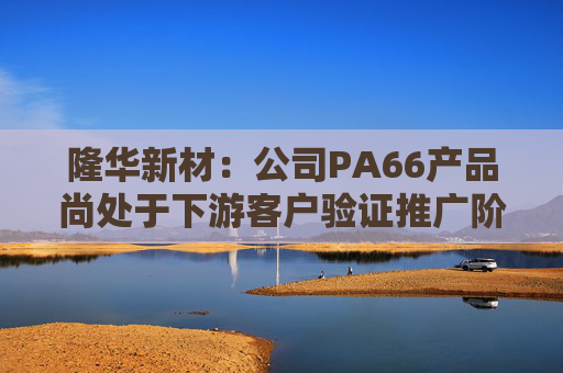 隆华新材:公司PA66产品尚处于下游客户验证推广阶段