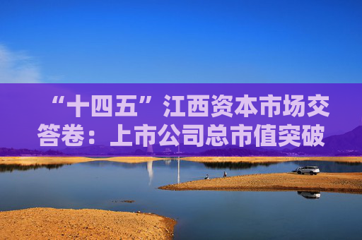 “十四五”江西资本市场交答卷：上市公司总市值突破1万亿，现金分红额增长134%