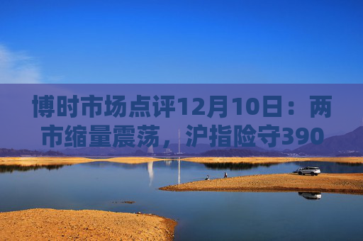 博时市场点评12月10日：两市缩量震荡，沪指险守3900点