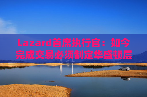 Lazard首席执行官：如今完成交易必须制定华盛顿层面的策略