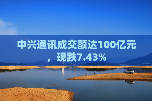 中兴通讯成交额达100亿元，现跌7.43%  第1张