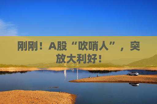 刚刚！A股“吹哨人”，突放大利好！  第1张