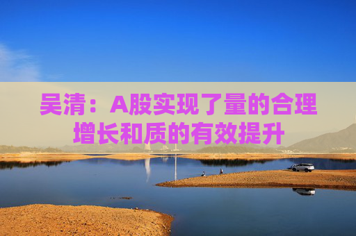 吴清：A股实现了量的合理增长和质的有效提升