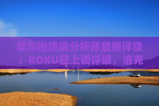 华尔街顶级分析师最新评级：ROKU获上调评级，洛克希德遭下调