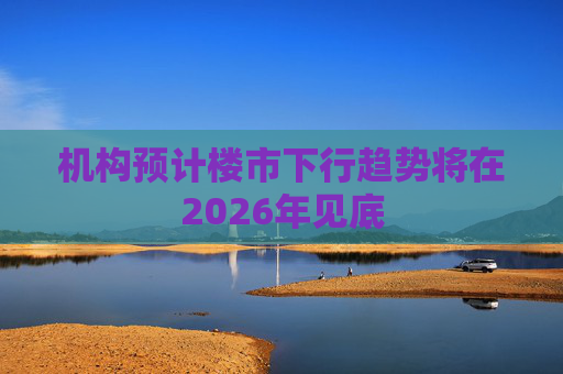 机构预计楼市下行趋势将在2026年见底