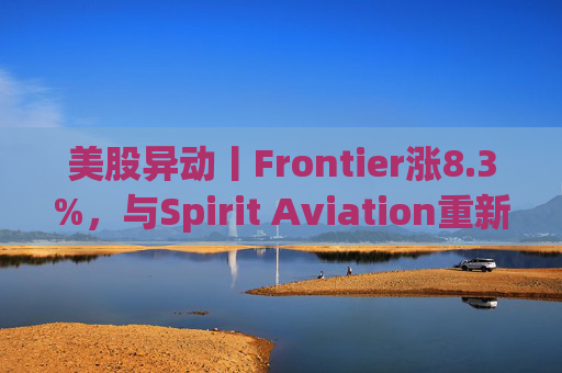 美股异动丨Frontier涨8.3%，与Spirit Aviation重新启动合并谈判